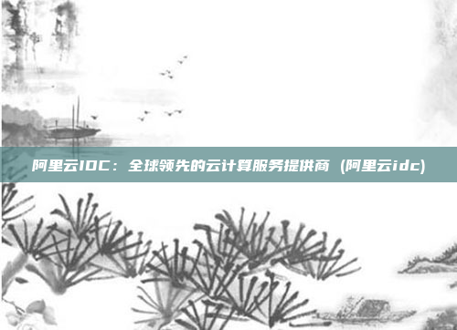 阿里云IDC:全球领先的云计算服务提供商 (阿里云idc)