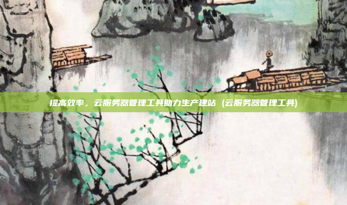 提高效率,云服务器管理工具助力生产建站 (云服务器管理工具)