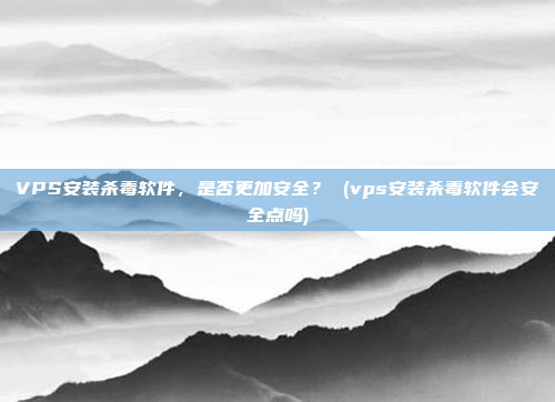 VPS安装杀毒软件,是否更加安全? (vps安装杀毒软件会安全点吗)