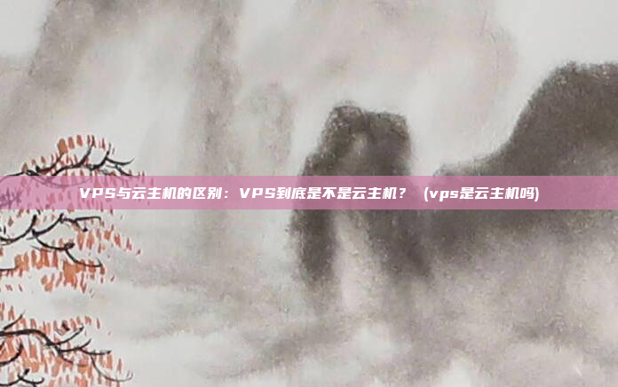 VPS与云主机的区别:VPS到底是不是云主机? (vps是云主机吗)