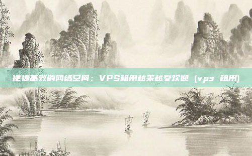 便捷高效的网络空间:VPS租用越来越受欢迎 (vps 租用)