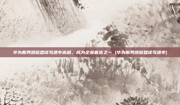 华为服务器磁盘读写速率高超，成为企业首选之一 (华为服务器磁盘读写速率)