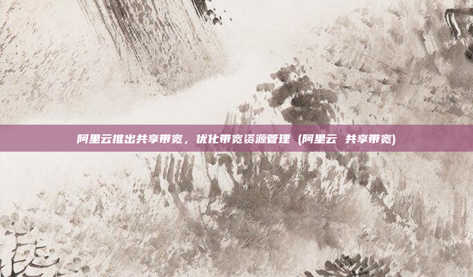 阿里云推出共享带宽,优化带宽资源管理 (阿里云 共享带宽)