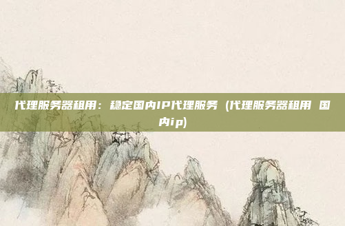 代理服务器租用:稳定国内IP代理服务 (代理服务器租用 国内ip)