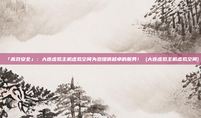 「高效安全」:大连虚拟主机虚拟空间为您提供超卓的服务! (大连虚拟主机虚拟空间)