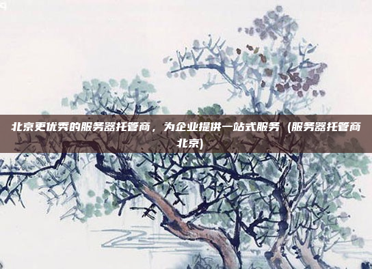 北京更优秀的服务器托管商,为企业提供一站式服务 (服务器托管商 北京)