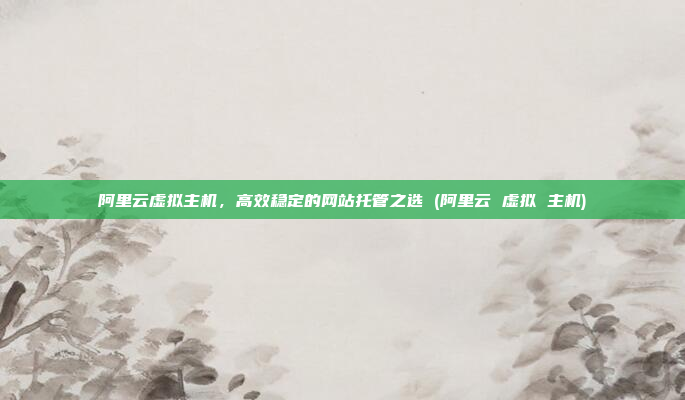 阿里云虚拟主机,高效稳定的网站托管之选 (阿里云 虚拟 主机)
