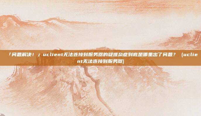 「问题解决!」uclient无法连接到服务器的疑难杂症到底是哪里出了问题? (uclient无法连接到服务器)