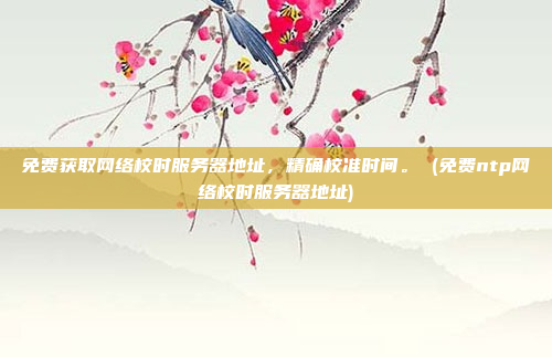 免费获取网络校时服务器地址,精确校准时间。 (免费ntp网络校时服务器地址)