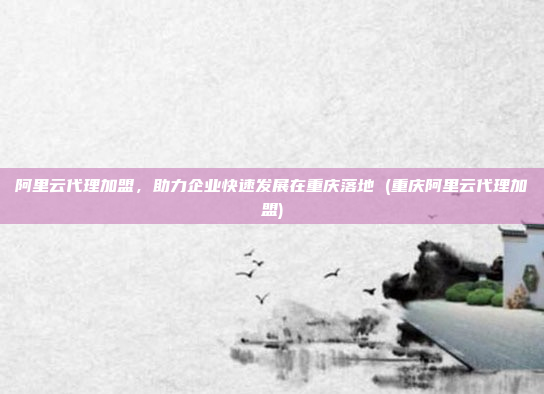 阿里云代理加盟,助力企业快速发展在重庆落地 (重庆阿里云代理加盟)