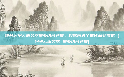 提升阿里云服务器国外访问速度,轻松应对全球化商业需求 (阿里云服务器 国外访问速度)