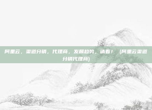 阿里云,渠道分销,代理商,发展趋势,请看! (阿里云渠道分销代理商)
