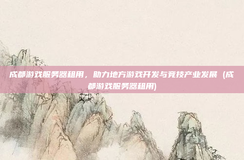 成都游戏服务器租用,助力地方游戏开发与竞技产业发展 (成都游戏服务器租用)