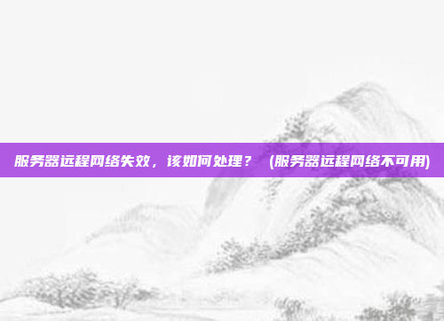 服务器远程网络失效,该如何处理? (服务器远程网络不可用)
