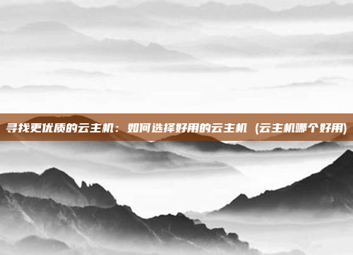 寻找更优质的云主机:如何选择好用的云主机 (云主机哪个好用)