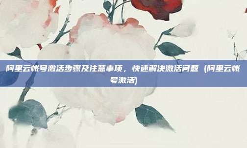 阿里云帐号激活步骤及注意事项,快速解决激活问题 (阿里云帐号激活)