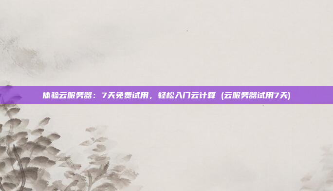 体验云服务器:7天免费试用,轻松入门云计算 (云服务器试用7天)