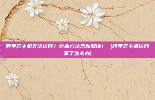 阿里云主机无法访问?这些方法帮你解决! (阿里云主机访问不了怎么办)
