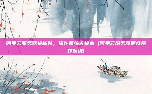 阿里云服务器换新装,操作系统大换血 (阿里云服务器更换操作系统)