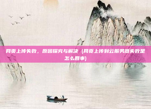 网页上传失败,原因探究与解决 (网页上传到云服务器失败是怎么回事)
