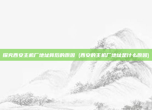 探究西安主机厂地址背后的原因 (西安的主机厂地址是什么原因)