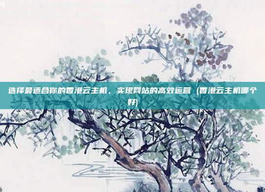 选择最适合你的香港云主机,实现网站的高效运营 (香港云主机哪个好)