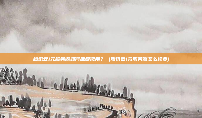 腾讯云1元服务器如何延续使用? (腾讯云1元服务器怎么续费)