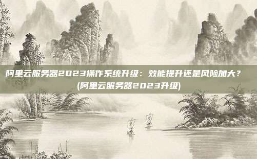 阿里云服务器2023操作系统升级:效能提升还是风险加大? (阿里云服务器2023升级)