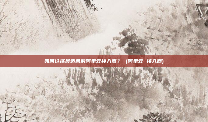 如何选择最适合的阿里云接入商? (阿里云 接入商)
