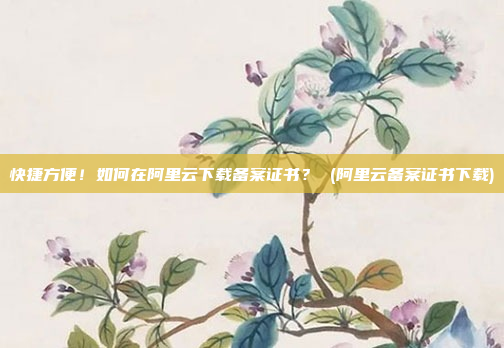 快捷方便！如何在阿里云下载备案证书？ (阿里云备案证书下载)
