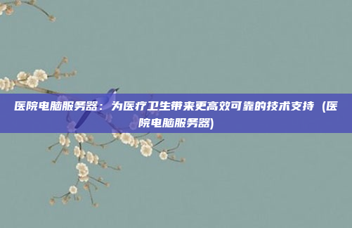 医院电脑服务器:为医疗卫生带来更高效可靠的技术支持 (医院电脑服务器)
