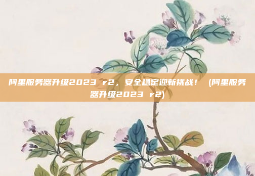阿里服务器升级2023 r2,安全稳定迎新挑战! (阿里服务器升级2023 r2)