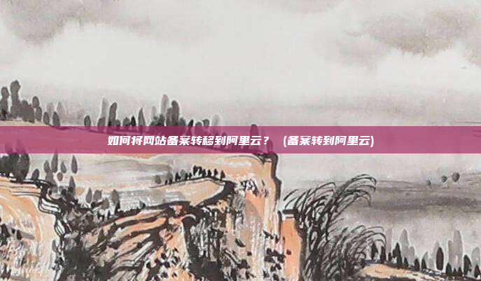 如何将网站备案转移到阿里云? (备案转到阿里云)