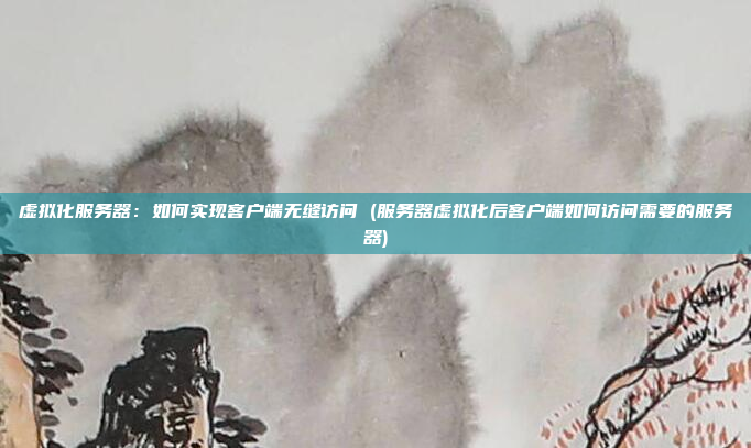 虚拟化服务器:如何实现客户端无缝访问 (服务器虚拟化后客户端如何访问需要的服务器)