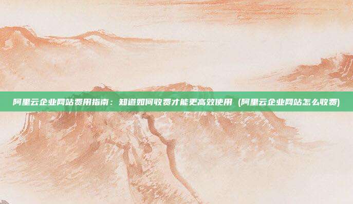 阿里云企业网站费用指南:知道如何收费才能更高效使用 (阿里云企业网站怎么收费)