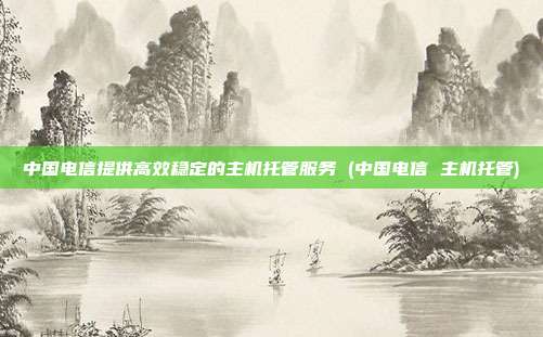 中国电信提供高效稳定的主机托管服务 (中国电信 主机托管)