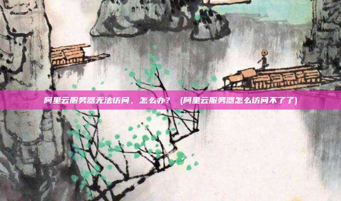 阿里云服务器无法访问,怎么办? (阿里云服务器怎么访问不了了)