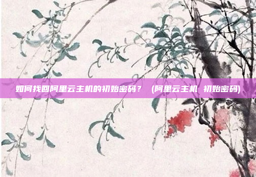 如何找回阿里云主机的初始密码？ (阿里云主机 初始密码)