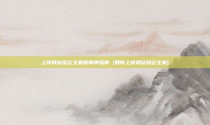 上传网站至云主机的简单指南 (如何上传网站到云主机)