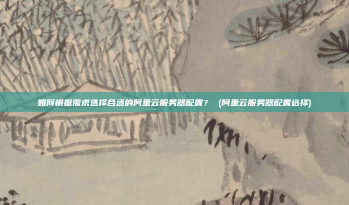 如何根据需求选择合适的阿里云服务器配置？ (阿里云服务器配置选择)