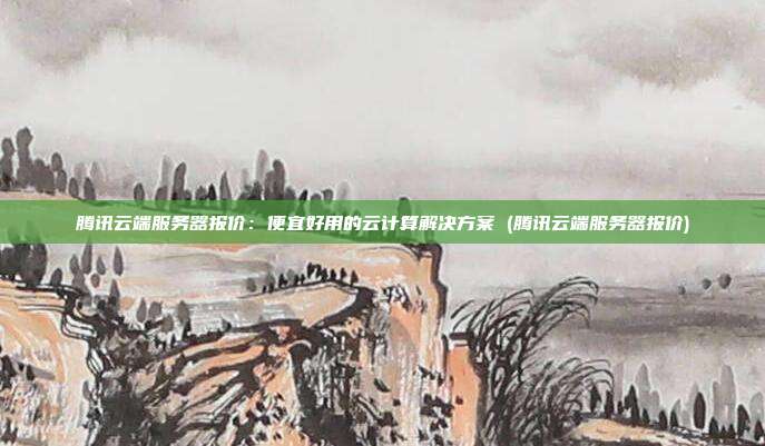 腾讯云端服务器报价:便宜好用的云计算解决方案 (腾讯云端服务器报价)