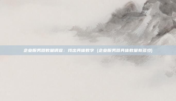 企业服务器数量调查：找出具体数字 (企业服务器具体数量有多少)