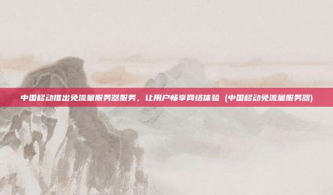 中国移动推出免流量服务器服务，让用户畅享网络体验 (中国移动免流量服务器)