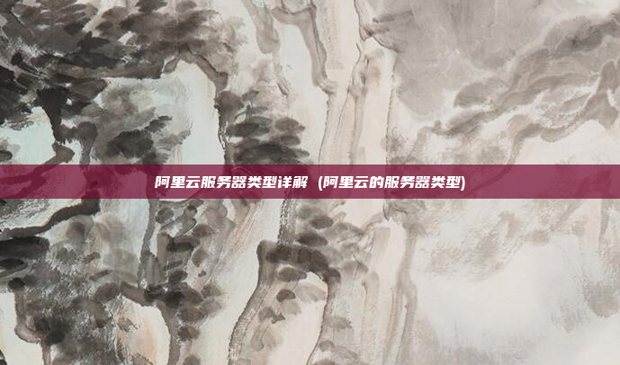 阿里云服务器类型详解 (阿里云的服务器类型)