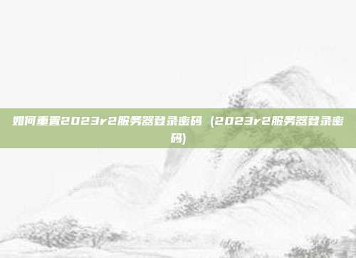 如何重置2023r2服务器登录密码 (2023r2服务器登录密码)