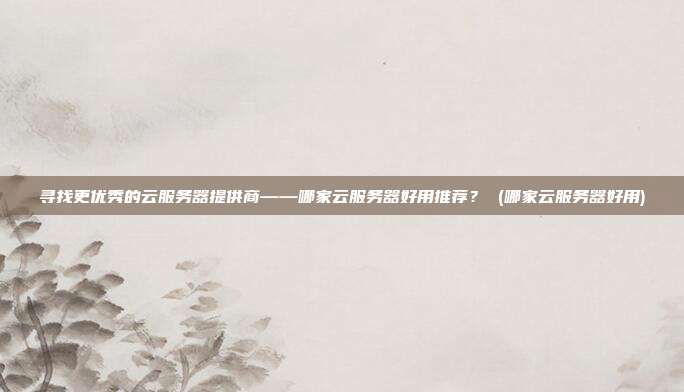 寻找更优秀的云服务器提供商——哪家云服务器好用推荐? (哪家云服务器好用)