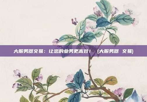 大服务器交易:让您的业务更高效! (大服务器 交易)