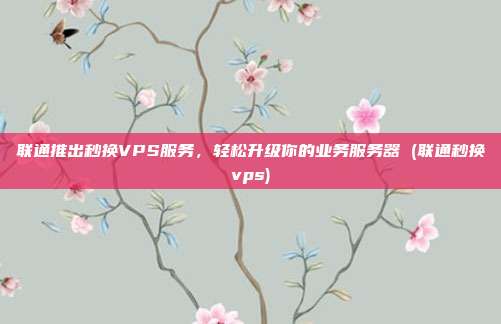 联通推出秒换VPS服务，轻松升级你的业务服务器 (联通秒换vps)