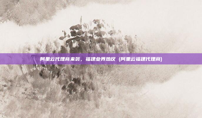 阿里云代理商来袭，福建业界热议 (阿里云福建代理商)