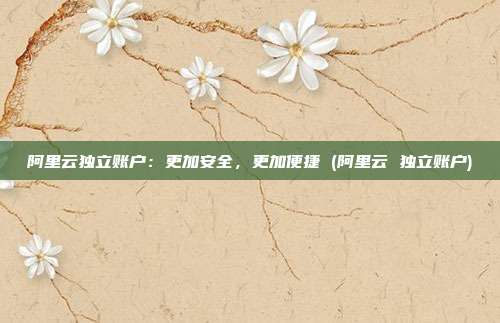 阿里云独立账户：更加安全，更加便捷 (阿里云 独立账户)